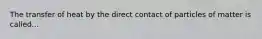 The transfer of heat by the direct contact of particles of matter is called...