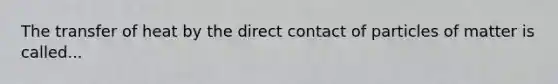 The transfer of heat by the direct contact of particles of matter is called...