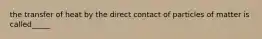 the transfer of heat by the direct contact of particles of matter is called_____