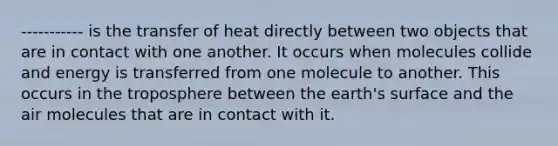 ----------- is the transfer of heat directly between two objects that are in contact with one another. It occurs when molecules collide and energy is transferred from one molecule to another. This occurs in the troposphere between the earth's surface and the air molecules that are in contact with it.