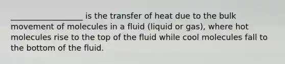 __________________ is the transfer of heat due to the bulk movement of molecules in a fluid (liquid or gas), where hot molecules rise to the top of the fluid while cool molecules fall to the bottom of the fluid.