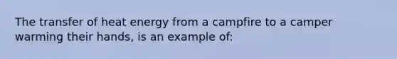 The transfer of heat energy from a campfire to a camper warming their hands, is an example of: