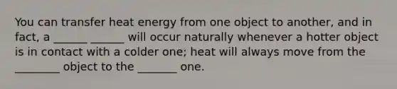 You can transfer heat energy from one object to another, and in fact, a ______ ______ will occur naturally whenever a hotter object is in contact with a colder one; heat will always move from the ________ object to the _______ one.