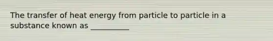 The transfer of heat energy from particle to particle in a substance known as __________