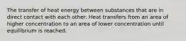 The transfer of heat energy between substances that are in direct contact with each other. Heat transfers from an area of higher concentration to an area of lower concentration until equilibrium is reached.