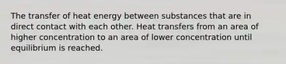 The transfer of heat energy between substances that are in direct contact with each other. Heat transfers from an area of higher concentration to an area of lower concentration until equilibrium is reached.