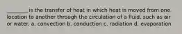 ________ is the transfer of heat in which heat is moved from one location to another through the circulation of a fluid, such as air or water. a. convection b. conduction c. radiation d. evaporation