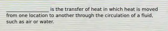 __________________ is the transfer of heat in which heat is moved from one location to another through the circulation of a fluid, such as air or water.