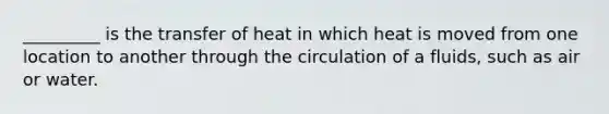 _________ is the transfer of heat in which heat is moved from one location to another through the circulation of a fluids, such as air or water.