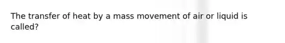 The transfer of heat by a mass movement of air or liquid is called?