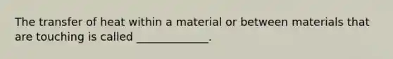 The transfer of heat within a material or between materials that are touching is called _____________.