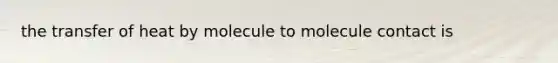 the transfer of heat by molecule to molecule contact is