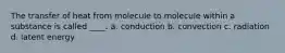 The transfer of heat from molecule to molecule within a substance is called ____. a. conduction b. convection c. radiation d. latent energy