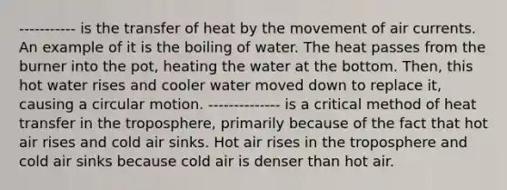 ----------- is the transfer of heat by the movement of air currents. An example of it is the boiling of water. The heat passes from the burner into the pot, heating the water at the bottom. Then, this hot water rises and cooler water moved down to replace it, causing a circular motion. -------------- is a critical method of heat transfer in the troposphere, primarily because of the fact that hot air rises and cold air sinks. Hot air rises in the troposphere and cold air sinks because cold air is denser than hot air.