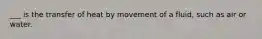 ___ is the transfer of heat by movement of a fluid, such as air or water.