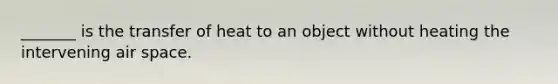 _______ is the transfer of heat to an object without heating the intervening air space.