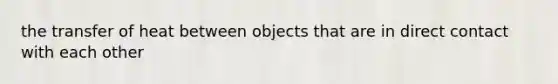 the transfer of heat between objects that are in direct contact with each other