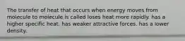 The transfer of heat that occurs when energy moves from molecule to molecule is called loses heat more rapidly. has a higher specific heat. has weaker attractive forces. has a lower density.