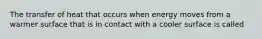 The transfer of heat that occurs when energy moves from a warmer surface that is in contact with a cooler surface is called