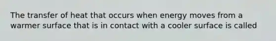 The transfer of heat that occurs when energy moves from a warmer surface that is in contact with a cooler surface is called