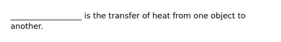 __________________ is the transfer of heat from one object to another.