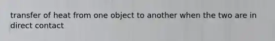 transfer of heat from one object to another when the two are in direct contact