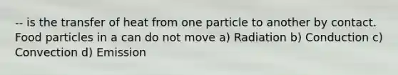 -- is the transfer of heat from one particle to another by contact. Food particles in a can do not move a) Radiation b) Conduction c) Convection d) Emission