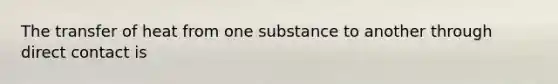 The transfer of heat from one substance to another through direct contact is