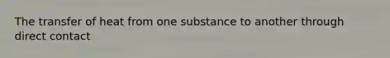 The transfer of heat from one substance to another through direct contact