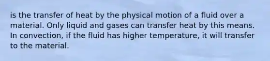 is the transfer of heat by the physical motion of a fluid over a material. Only liquid and gases can transfer heat by this means. In convection, if the fluid has higher temperature, it will transfer to the material.