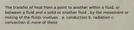 The transfer of heat from a point to another within a fluid, or between a fluid and a solid or another fluid , by the movement or mixing of the fluids involves . a. conduction b. radiation c. convection d. none of these