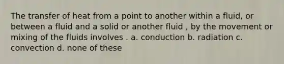 The transfer of heat from a point to another within a fluid, or between a fluid and a solid or another fluid , by the movement or mixing of the fluids involves . a. conduction b. radiation c. convection d. none of these