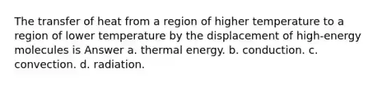 The transfer of heat from a region of higher temperature to a region of lower temperature by the displacement of high-energy molecules is Answer a. thermal energy. b. conduction. c. convection. d. radiation.