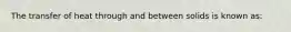 The transfer of heat through and between solids is known as: