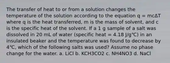 The transfer of heat to or from a solution changes the temperature of the solution according to the equation q = mcΔT where q is the heat transferred, m is the mass of solvent, and c is the specific heat of the solvent. If a 1 g sample of a salt was dissolved in 20 mL of water (specific heat = 4.18 J/g℃) in an insulated beaker and the temperature was found to decrease by 4℃, which of the following salts was used? Assume no phase change for the water. a. LiCl b. KCH3CO2 c. NH4NO3 d. NaCl