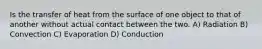 Is the transfer of heat from the surface of one object to that of another without actual contact between the two. A) Radiation B) Convection C) Evaporation D) Conduction