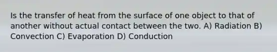 Is the transfer of heat from the surface of one object to that of another without actual contact between the two. A) Radiation B) Convection C) Evaporation D) Conduction