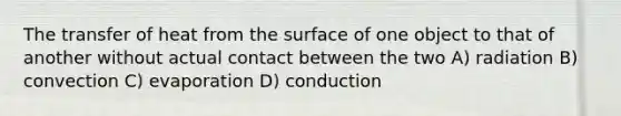 The transfer of heat from the surface of one object to that of another without actual contact between the two A) radiation B) convection C) evaporation D) conduction