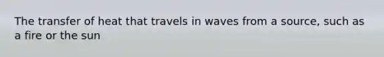 The transfer of heat that travels in waves from a source, such as a fire or the sun