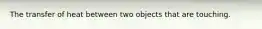 The transfer of heat between two objects that are touching.