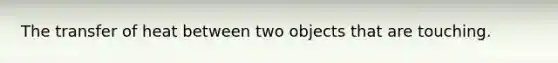 The transfer of heat between two objects that are touching.