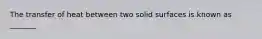 The transfer of heat between two solid surfaces is known as _______