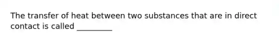 The transfer of heat between two substances that are in direct contact is called _________