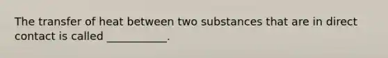 The transfer of heat between two substances that are in direct contact is called ___________.