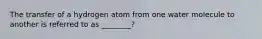 The transfer of a hydrogen atom from one water molecule to another is referred to as ________?