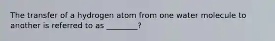 The transfer of a hydrogen atom from one water molecule to another is referred to as ________?