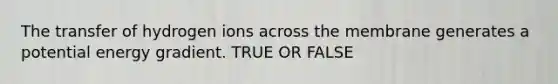 The transfer of hydrogen ions across the membrane generates a potential energy gradient. TRUE OR FALSE