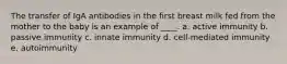 The transfer of IgA antibodies in the first breast milk fed from the mother to the baby is an example of ____. a. active immunity b. passive immunity c. innate immunity d. cell-mediated immunity e. autoimmunity