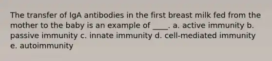 The transfer of IgA antibodies in the first breast milk fed from the mother to the baby is an example of ____. a. active immunity b. passive immunity c. innate immunity d. cell-mediated immunity e. autoimmunity