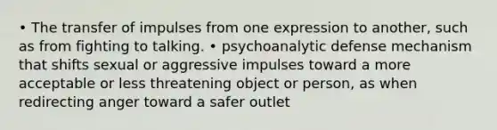 • The transfer of impulses from one expression to another, such as from fighting to talking. • psychoanalytic defense mechanism that shifts sexual or aggressive impulses toward a more acceptable or less threatening object or person, as when redirecting anger toward a safer outlet